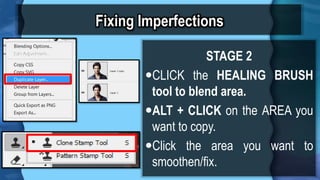 Fixing Imperfections
STAGE 2
?CLICK the HEALING BRUSH
tool to blend area.
?ALT + CLICK on the AREA you
want to copy.
?Click the area you want to
smoothen/fix.
 