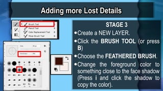 Adding more Lost Details
STAGE 3
?Create a NEW LAYER.
?Click the BRUSH TOOL (or press
B)
?Choose the FEATHERED BRUSH.
?Change the foreground color to
something close to the face shadow
(Press i and click the shadow to
copy the color).
 