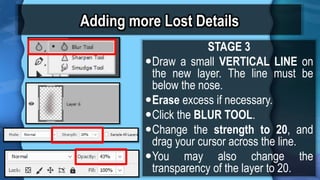 Adding more Lost Details
STAGE 3
?Draw a small VERTICAL LINE on
the new layer. The line must be
below the nose.
?Erase excess if necessary.
?Click the BLUR TOOL.
?Change the strength to 20, and
drag your cursor across the line.
?You may also change the
transparency of the layer to 20.
 