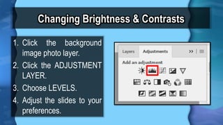 Changing Brightness & Contrasts
1. Click the background
image photo layer.
2. Click the ADJUSTMENT
LAYER.
3. Choose LEVELS.
4. Adjust the slides to your
preferences.
 