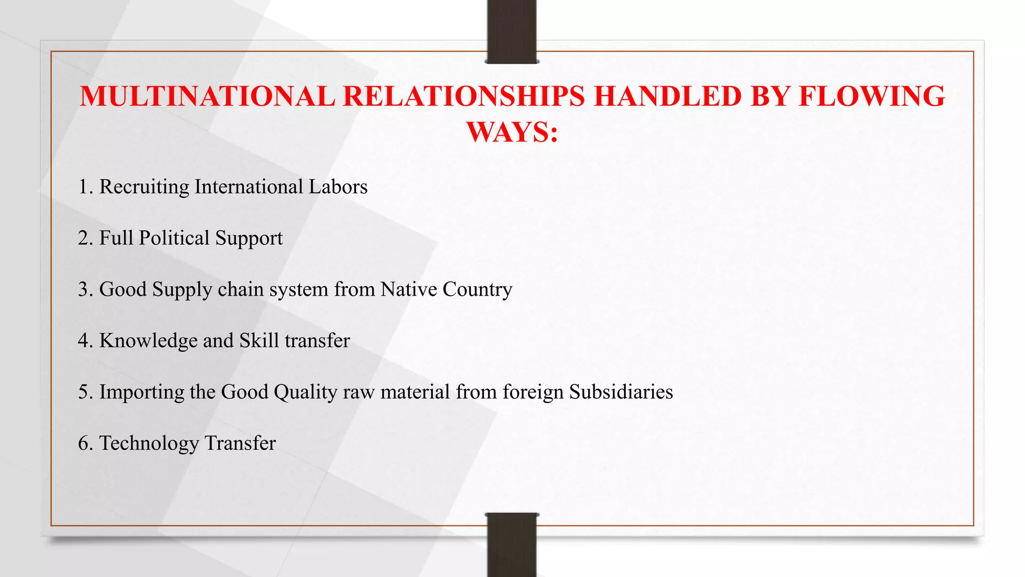 MULTINATIONAL RELATIONSHIPS HANDLED BY FLOWING
WAYS:
1. Recruiting International Labors
2. Full Political Support
3. Good Supply chain system from Native Country
4. Knowledge and Skill transfer
5. Importing the Good Quality raw material from foreign Subsidiaries
6. Technology Transfer
 