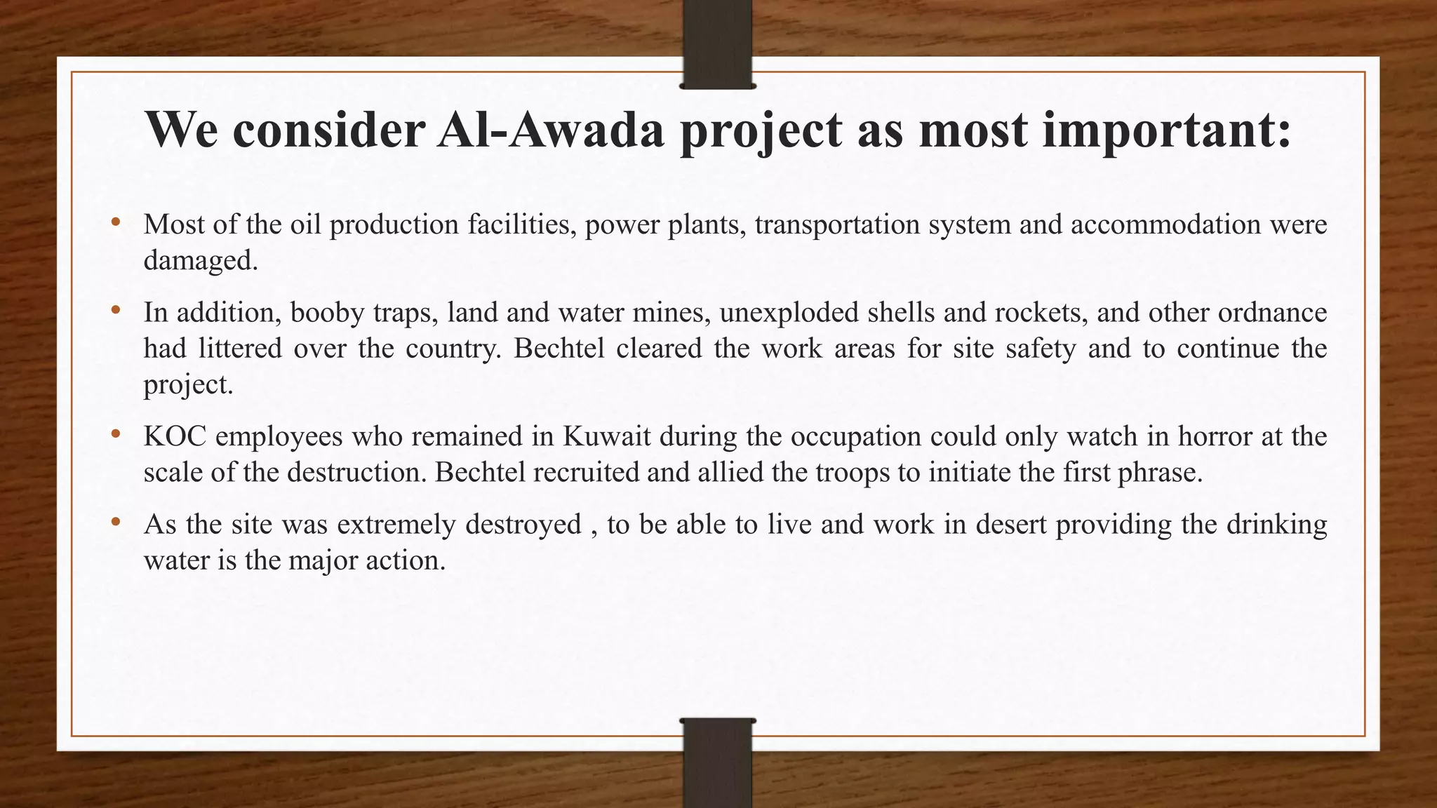 We consider Al-Awada project as most important:
• Most of the oil production facilities, power plants, transportation system and accommodation were
damaged.
• In addition, booby traps, land and water mines, unexploded shells and rockets, and other ordnance
had littered over the country. Bechtel cleared the work areas for site safety and to continue the
project.
• KOC employees who remained in Kuwait during the occupation could only watch in horror at the
scale of the destruction. Bechtel recruited and allied the troops to initiate the first phrase.
• As the site was extremely destroyed , to be able to live and work in desert providing the drinking
water is the major action.
 