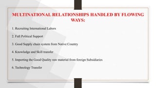 MULTINATIONAL RELATIONSHIPS HANDLED BY FLOWING
WAYS:
1. Recruiting International Labors
2. Full Political Support
3. Good Supply chain system from Native Country
4. Knowledge and Skill transfer
5. Importing the Good Quality raw material from foreign Subsidiaries
6. Technology Transfer
 