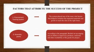 FACTORS THAT ATTRIBUTE THE SUCCESS OF THE PROJECT
1- Procurement
Tracking System
The system played one of the most vital factors
that helped to monitor the requested materials and
goods to reach the sites at the right times.
2- Assembly
points
According to the paragraph, Bechtel set up staging
area in Dubai to import key products, materials
and other availability of the goods for project.
 