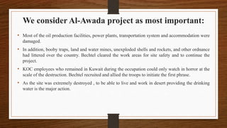 We consider Al-Awada project as most important:
• Most of the oil production facilities, power plants, transportation system and accommodation were
damaged.
• In addition, booby traps, land and water mines, unexploded shells and rockets, and other ordnance
had littered over the country. Bechtel cleared the work areas for site safety and to continue the
project.
• KOC employees who remained in Kuwait during the occupation could only watch in horror at the
scale of the destruction. Bechtel recruited and allied the troops to initiate the first phrase.
• As the site was extremely destroyed , to be able to live and work in desert providing the drinking
water is the major action.
 