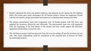 • Bechtel organized the local and global employee and planned on-site during the fire fighting
effort, this action gave many advantages for Al-Tameer project. Ensure the employees formal
with the site natures, project procedures and improved communication among each other.
• The project procurement team also cooperated with Al-Awada project with full force and
supplied the resources effectively and efficiently. The procurement team was well organized
from the beginning of the first phrase of the project and they could support the materials,
equipment and facilities on-time for sites.
• The Al-Tameer project could not proceed if the fire was not setting off and the locations are not
safe. This major undertaking could be considered as the essential part of Kuwait oil fields
reconstruction projects.
 