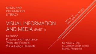 Mr. Arniel V
. Ping
St. Stephen’s High School
Manila, Philippines
MEDIA AND
INFORMA
TION
LITERACY
VISUAL INFORMATION
AND MEDIA (PART 1)
Definition
Purpose and Importance
Types and Formats
Visual Design Elements
 