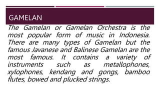 GAMELAN
The Gamelan or Gamelan Orchestra is the
most popular form of music in Indonesia.
There are many types of Gamelan but the
famous Javanese and Balinese Gamelan are the
most famous. It contains a variety of
instruments such as metallophones,
xylophones, kendang and gongs, bamboo
flutes, bowed and plucked strings.
 