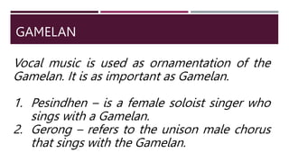 GAMELAN
Vocal music is used as ornamentation of the
Gamelan. It is as important as Gamelan.
1. Pesindhen – is a female soloist singer who
sings with a Gamelan.
2. Gerong – refers to the unison male chorus
that sings with the Gamelan.
 