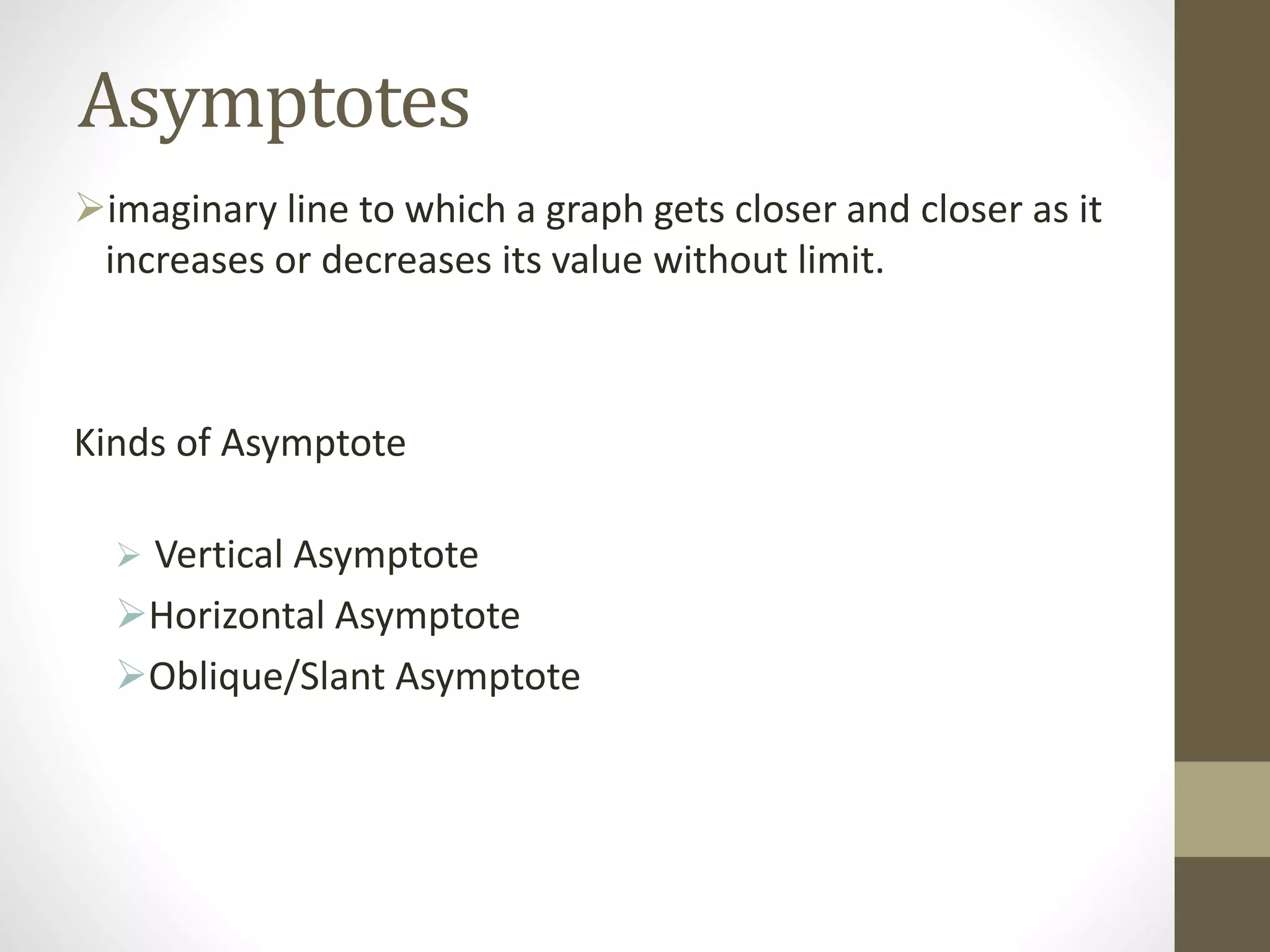 Asymptotes
imaginary line to which a graph gets closer and closer as it
increases or decreases its value without limit.
Kinds of Asymptote
 Vertical Asymptote
Horizontal Asymptote
Oblique/Slant Asymptote
 