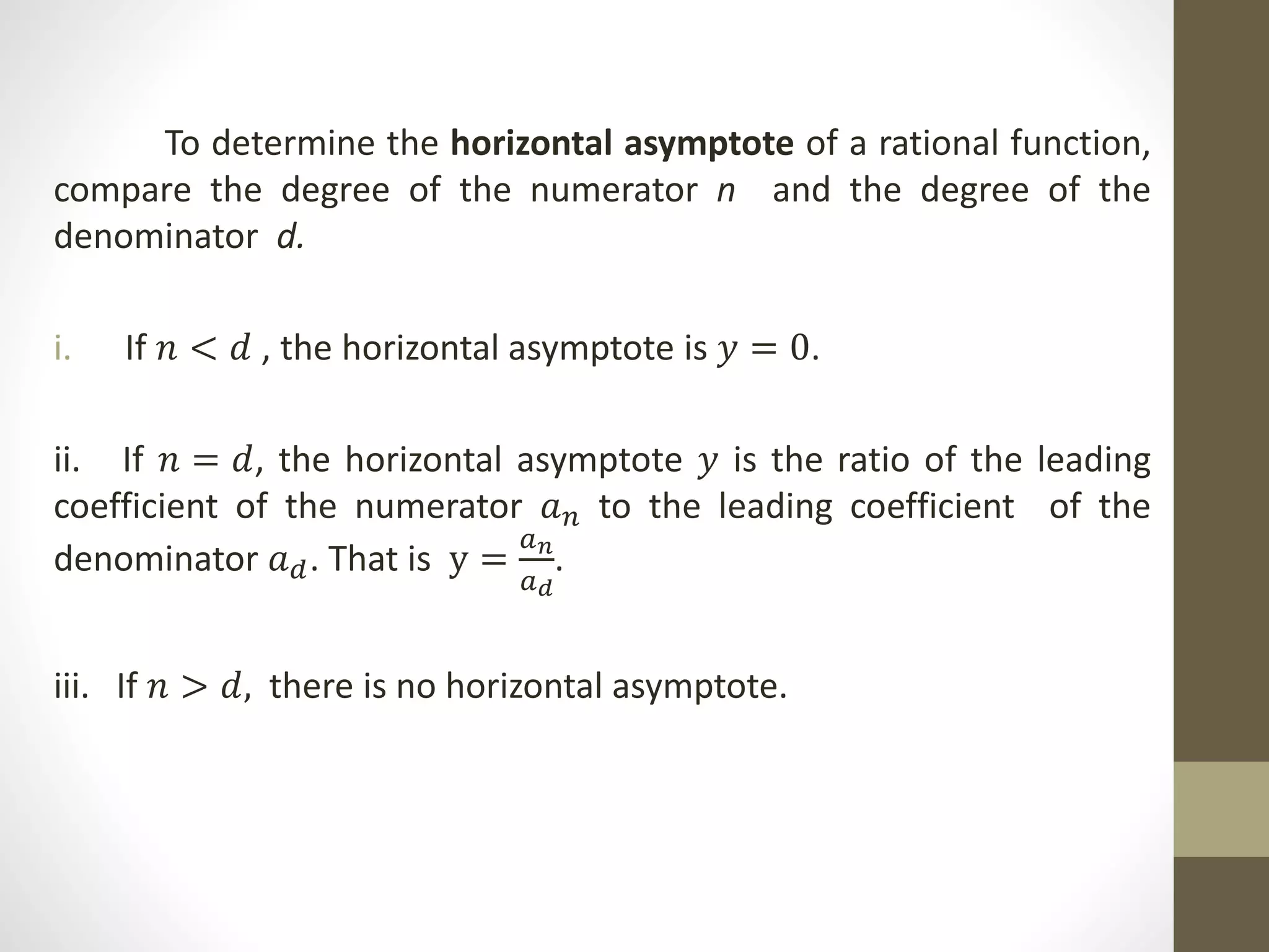 To determine the horizontal asymptote of a rational function,
compare the degree of the numerator n and the degree of the
denominator d.
i. If 𝑛 < 𝑑 , the horizontal asymptote is 𝑦 = 0.
ii. If 𝑛 = 𝑑, the horizontal asymptote 𝑦 is the ratio of the leading
coefficient of the numerator 𝑎𝑛 to the leading coefficient of the
denominator 𝑎𝑑. That is y =
𝑎𝑛
𝑎𝑑
.
iii. If 𝑛 > 𝑑, there is no horizontal asymptote.
 