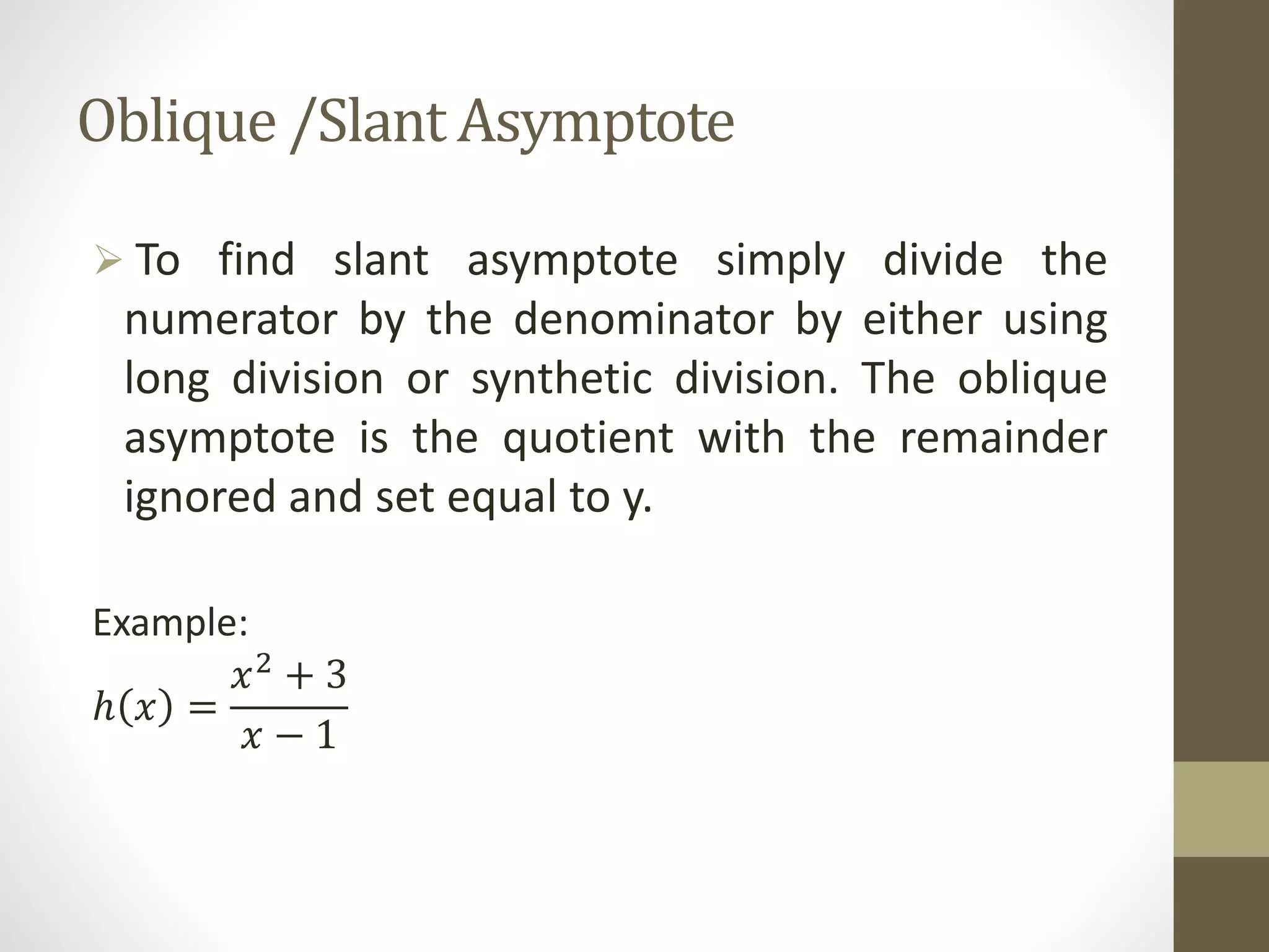 Oblique /Slant Asymptote
 To find slant asymptote simply divide the
numerator by the denominator by either using
long division or synthetic division. The oblique
asymptote is the quotient with the remainder
ignored and set equal to y.
Example:
ℎ 𝑥 =
𝑥2 + 3
𝑥 − 1
 