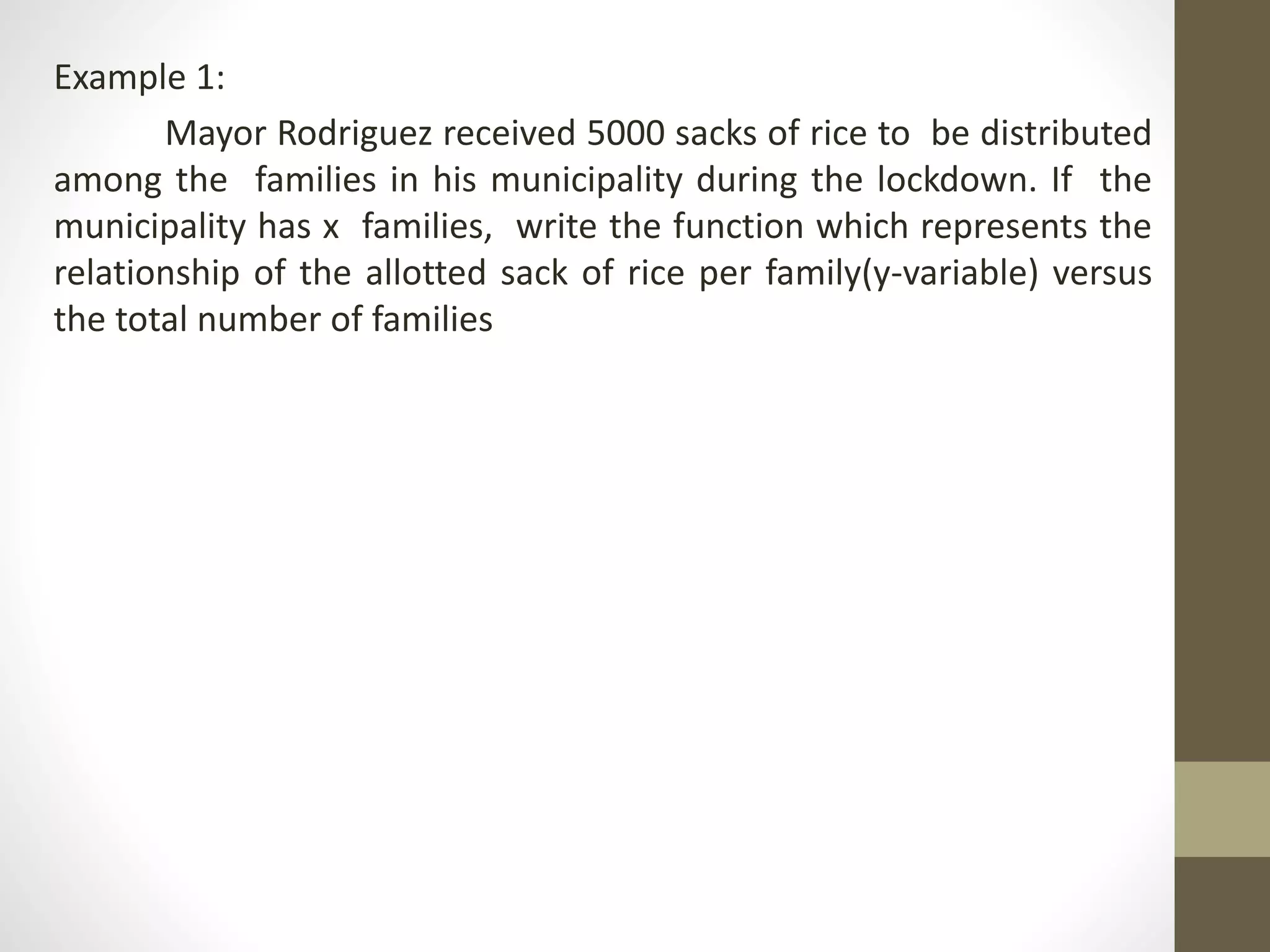 Example 1:
Mayor Rodriguez received 5000 sacks of rice to be distributed
among the families in his municipality during the lockdown. If the
municipality has x families, write the function which represents the
relationship of the allotted sack of rice per family(y-variable) versus
the total number of families
 