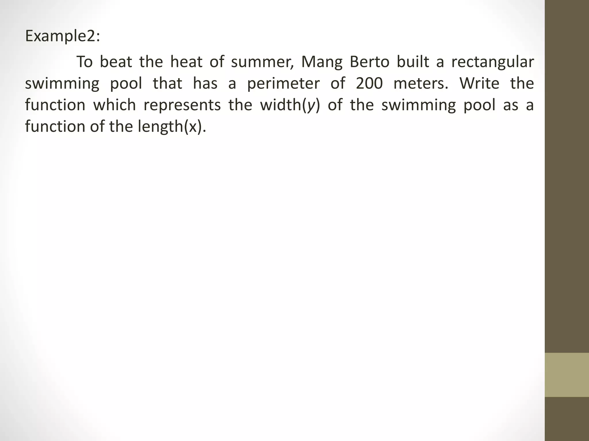 Example2:
To beat the heat of summer, Mang Berto built a rectangular
swimming pool that has a perimeter of 200 meters. Write the
function which represents the width(y) of the swimming pool as a
function of the length(x).
 