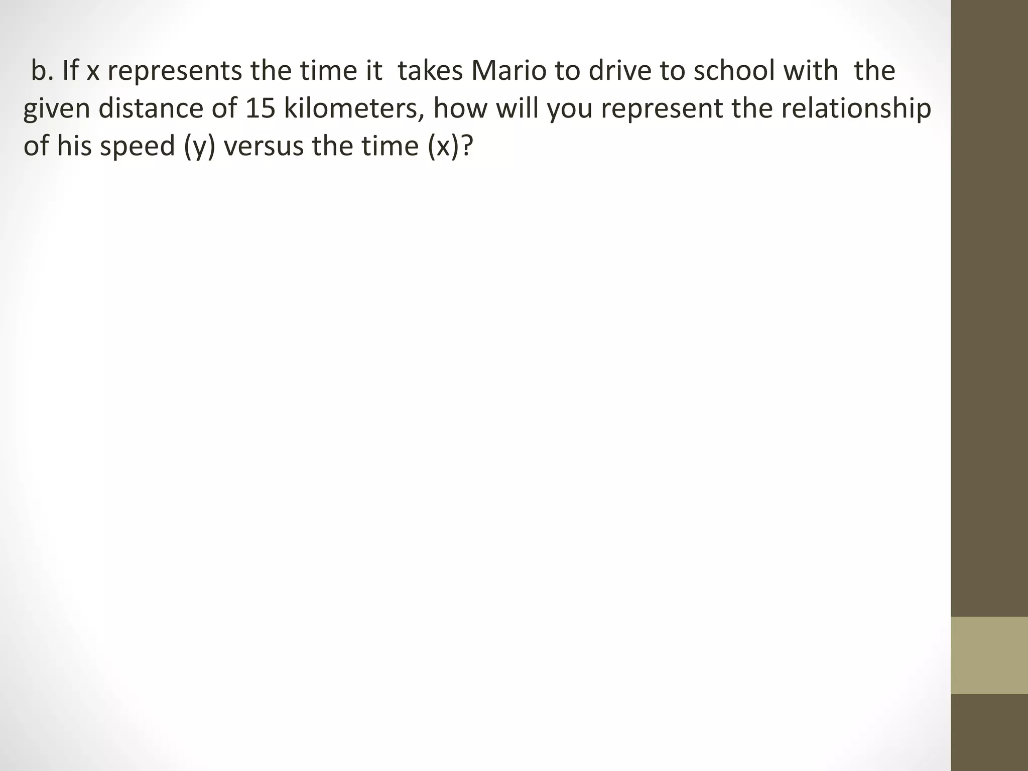 b. If x represents the time it takes Mario to drive to school with the
given distance of 15 kilometers, how will you represent the relationship
of his speed (y) versus the time (x)?
 