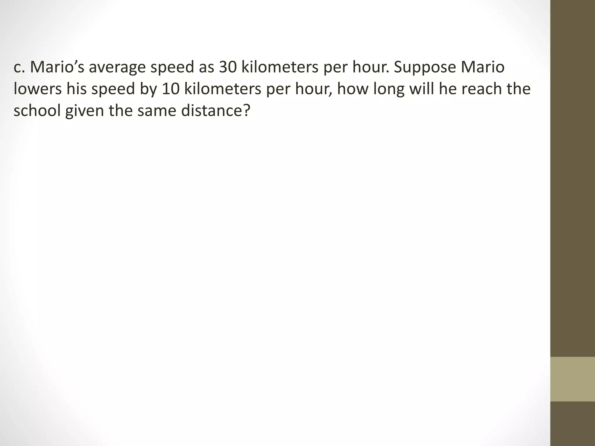 c. Mario’s average speed as 30 kilometers per hour. Suppose Mario
lowers his speed by 10 kilometers per hour, how long will he reach the
school given the same distance?
 