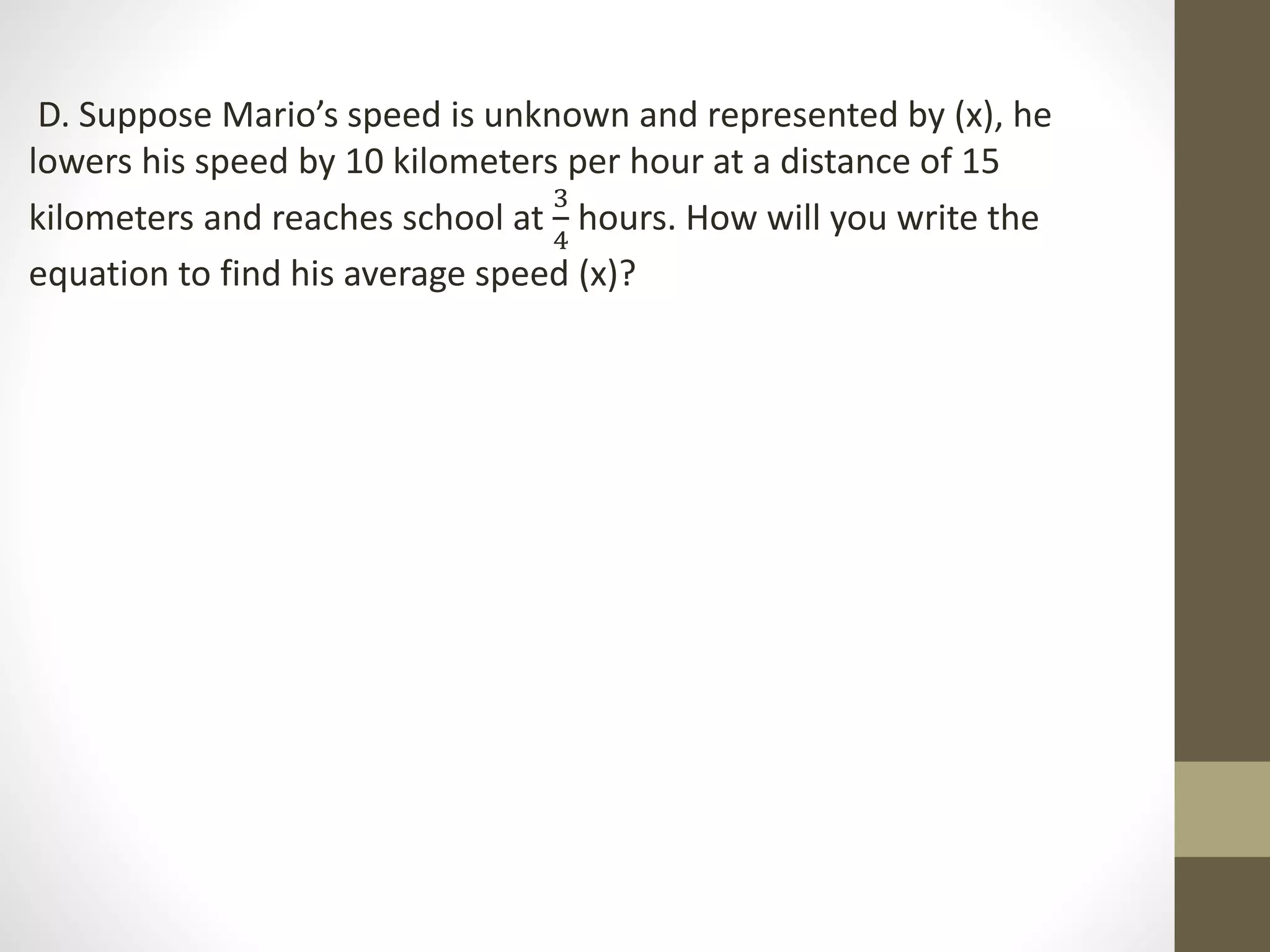 D. Suppose Mario’s speed is unknown and represented by (x), he
lowers his speed by 10 kilometers per hour at a distance of 15
kilometers and reaches school at
3
4
hours. How will you write the
equation to find his average speed (x)?
 