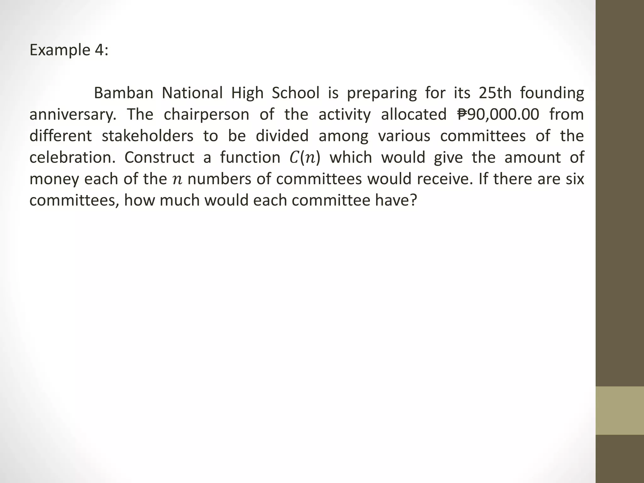 Example 4:
Bamban National High School is preparing for its 25th founding
anniversary. The chairperson of the activity allocated ₱90,000.00 from
different stakeholders to be divided among various committees of the
celebration. Construct a function 𝐶(𝑛) which would give the amount of
money each of the 𝑛 numbers of committees would receive. If there are six
committees, how much would each committee have?
 