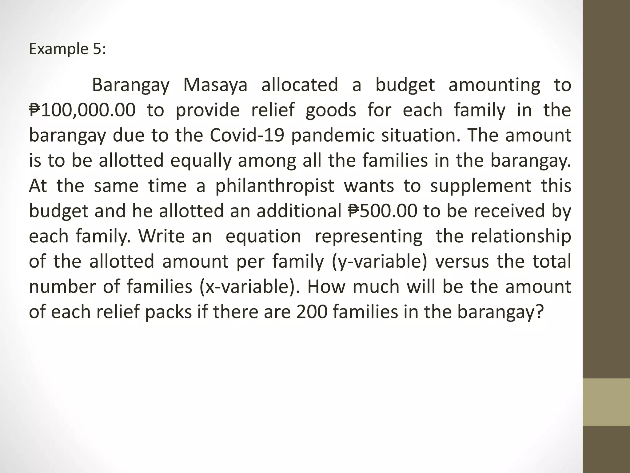 Example 5:
Barangay Masaya allocated a budget amounting to
₱100,000.00 to provide relief goods for each family in the
barangay due to the Covid-19 pandemic situation. The amount
is to be allotted equally among all the families in the barangay.
At the same time a philanthropist wants to supplement this
budget and he allotted an additional ₱500.00 to be received by
each family. Write an equation representing the relationship
of the allotted amount per family (y-variable) versus the total
number of families (x-variable). How much will be the amount
of each relief packs if there are 200 families in the barangay?
 