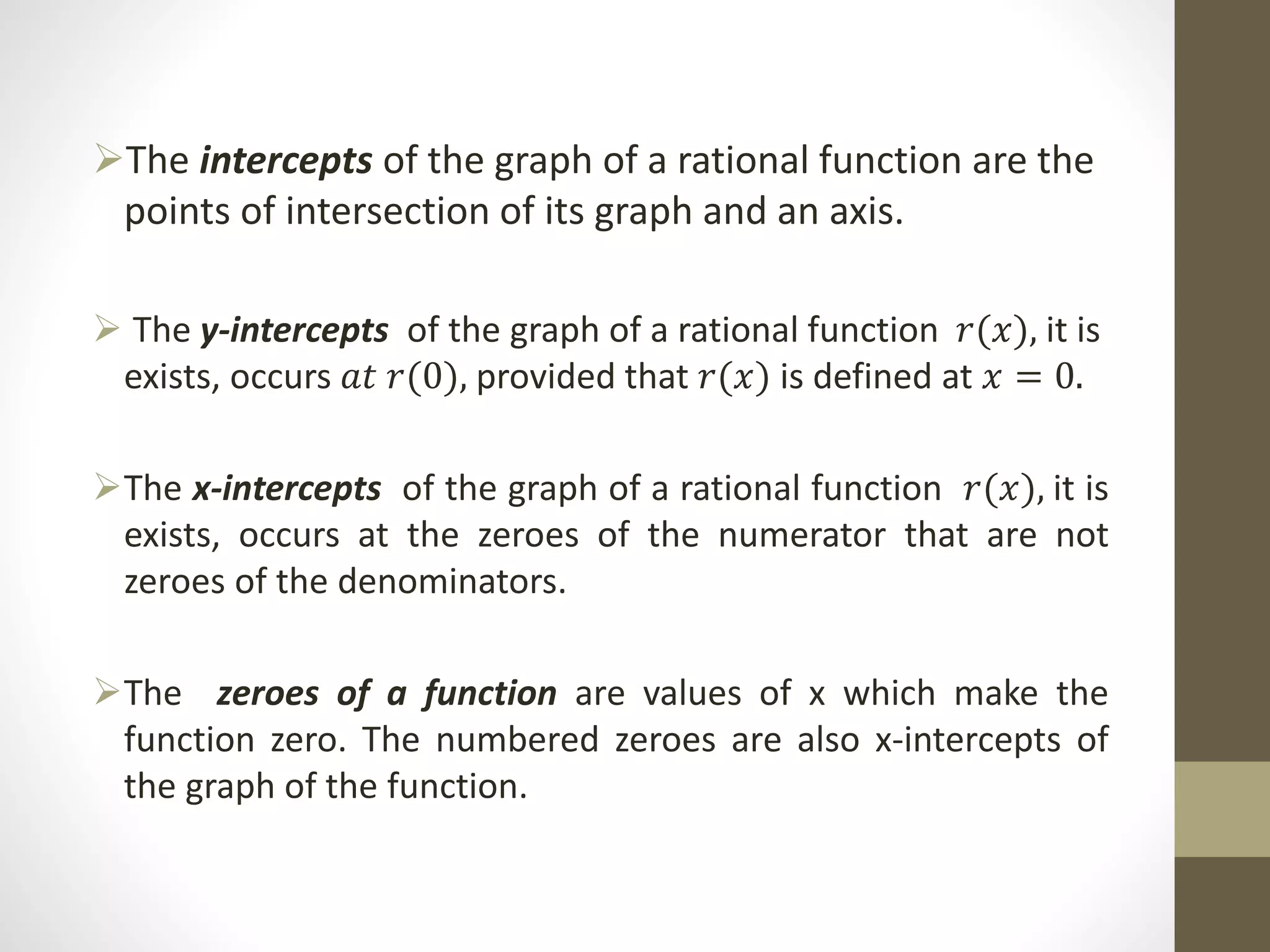 The intercepts of the graph of a rational function are the
points of intersection of its graph and an axis.
 The y-intercepts of the graph of a rational function 𝑟(𝑥), it is
exists, occurs 𝑎𝑡 𝑟(0), provided that 𝑟(𝑥) is defined at 𝑥 = 0.
The x-intercepts of the graph of a rational function 𝑟(𝑥), it is
exists, occurs at the zeroes of the numerator that are not
zeroes of the denominators.
The zeroes of a function are values of x which make the
function zero. The numbered zeroes are also x-intercepts of
the graph of the function.
 