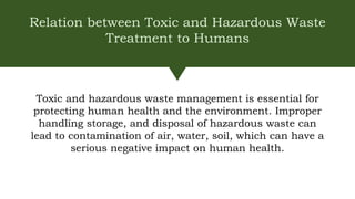 Relation between Toxic and Hazardous Waste
Treatment to Humans
Toxic and hazardous waste management is essential for
protecting human health and the environment. Improper
handling storage, and disposal of hazardous waste can
lead to contamination of air, water, soil, which can have a
serious negative impact on human health.
 