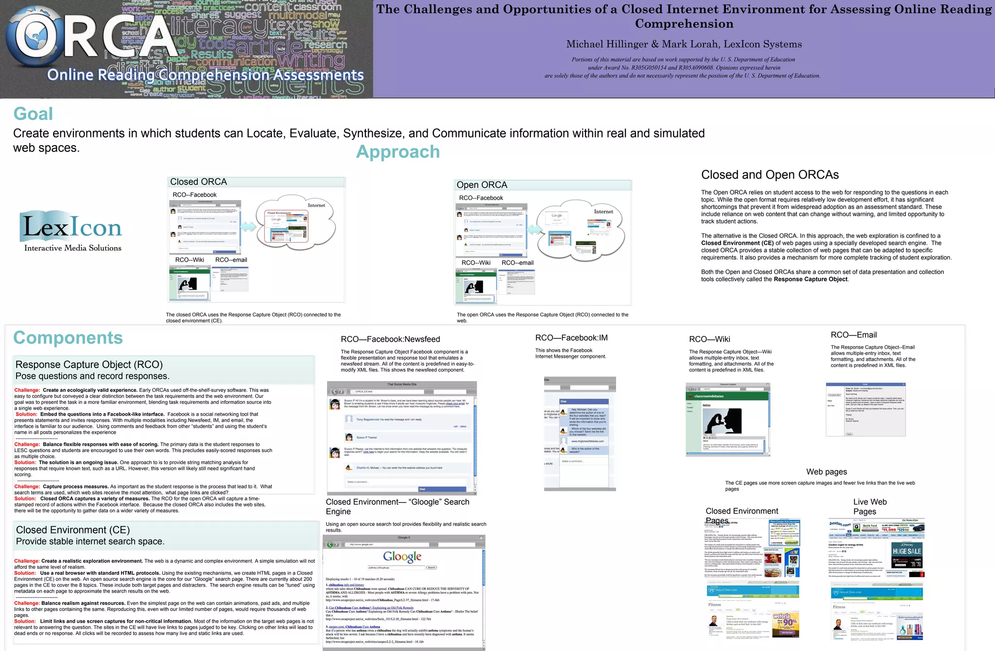 The Challenges and Opportunities of a Closed Internet Environment for Assessing Online Reading
Comprehension
Michael Hillinger & Mark Lorah, LexIcon Systems
Portions of this material are based on work supported by the U. S. Department of Education
under Award No. R305G050154 and R305A090608. Opinions expressed herein
are solely those of the authors and do not necessarily represent the position of the U. S. Department of Education.
Goal
Create environments in which students can Locate, Evaluate, Synthesize, and Communicate information within real and simulated
web spaces. Approach
Response Capture Object (RCO)
Pose questions and record responses.
Challenge: Create an ecologically valid experience. Early ORCAs used off-the-shelf-survey software. This was
easy to configure but conveyed a clear distinction between the task requirements and the web environment. Our
goal was to present the task in a more familiar environment, blending task requirements and information source into
a single web experience.
Solution: Embed the questions into a Facebook-like interface. Facebook is a social networking tool that
presents statements and invites responses. With multiple modalities including Newsfeed, IM, and email, the
interface is familiar to our audience. Using comments and feedback from other “students” and using the student’s
name in all posts personalizes the experience
-------------------------
Challenge: Balance flexible responses with ease of scoring. The primary data is the student responses to
LESC questions and students are encouraged to use their own words. This precludes easily-scored responses such
as multiple choice.
Solution: The solution is an ongoing issue. One approach to is to provide string matching analysis for
responses that require known text, such as a URL. However, this version will likely still need significant hand
scoring.
-------------------------
Challenge: Capture process measures. As important as the student response is the process that lead to it. What
search terms are used, which web sites receive the most attention, what page links are clicked?
Solution: Closed ORCA captures a variety of measures. The RCO for the open ORCA will capture a time-
stamped record of actions within the Facebook interface. Because the closed ORCA also includes the web sites,
there will be the opportunity to gather data on a wider variety of measures.
Open ORCA
RCO--Facebook
RCO--Wiki RCO--email
RCO—Facebook:Newsfeed
The Response Capture Object Facebook component is a
flexible presentation and response tool that emulates a
newsfeed stream. All of the content is predefined in easy-to-
modify XML files. This shows the newsfeed component.
Closed ORCA
RCO--Facebook
RCO--Wiki RCO--email
RCO—Email
The Response Capture Object--Email
allows multiple-entry inbox, text
formatting, and attachments. All of the
content is predefined in XML files.
RCO—Wiki
The Response Capture Object—Wiki
allows multiple-entry inbox, text
formatting, and attachments. All of the
content is predefined in XML files.
Closed Environment (CE)
Provide stable internet search space.
Challenge: Create a realistic exploration environment. The web is a dynamic and complex environment. A simple simulation will not
afford the same level of realism.
Solution: Use a real browser with standard HTML protocols. Using the existing mechanisms, we create HTML pages in a Closed
Environment (CE) on the web. An open source search engine is the core for our “Gloogle” search page. There are currently about 200
pages in the CE to cover the 8 topics. These include both target pages and distracters. The search engine results can be “tuned” using
metadata on each page to approximate the search results on the web.
-------------------------
Challenge: Balance realism against resources. Even the simplest page on the web can contain animations, paid ads, and multiple
links to other pages containing the same. Reproducing this, even with our limited number of pages, would require thousands of web
pages.
Solution: Limit links and use screen captures for non-critical information. Most of the information on the target web pages is not
relevant to answering the question. The sites in the CE will have live links to pages judged to be key. Clicking on other links will lead to
dead ends or no response. All clicks will be recorded to assess how many live and static links are used.
The closed ORCA uses the Response Capture Object (RCO) connected to the
closed environment (CE).
The open ORCA uses the Response Capture Object (RCO) connected to the
web.
Components
Closed and Open ORCAs
The Open ORCA relies on student access to the web for responding to the questions in each
topic. While the open format requires relatively low development effort, it has significant
shortcomings that prevent it from widespread adoption as an assessment standard. These
include reliance on web content that can change without warning, and limited opportunity to
track student actions.
The alternative is the Closed ORCA. In this approach, the web exploration is confined to a
Closed Environment (CE) of web pages using a specially developed search engine. The
closed ORCA provides a stable collection of web pages that can be adapted to specific
requirements. It also provides a mechanism for more complete tracking of student exploration.
Both the Open and Closed ORCAs share a common set of data presentation and collection
tools collectively called the Response Capture Object.
RCO—Facebook:IM
This shows the Facebook
Internet Messenger component.
Closed Environment— “Gloogle” Search
Engine
Using an open source search tool provides flexibility and realistic search
results.
Web pages
The CE pages use more screen capture images and fewer live links than the live web
pages
Closed Environment
Pages
Live Web
Pages
 