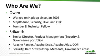 2 © Hortonworks Inc. 2011 – 2019. All Rights Reserved
Who Are We?
• Owen
• Worked on Hadoop since Jan 2006
• MapReduce, Security, Hive, and ORC
• Founder & Technical Fellow
• Srikanth
• Senior Director, Product Management (Security &
Governance portfolio)
• Apache Ranger, Apache Knox, Apache Atlas, ODPi
• Security, Data Stewardship, Metadata, Governance areas
 
