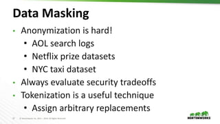 27 © Hortonworks Inc. 2011 – 2019. All Rights Reserved
Data Masking
• Anonymization is hard!
• AOL search logs
• Netflix prize datasets
• NYC taxi dataset
• Always evaluate security tradeoffs
• Tokenization is a useful technique
• Assign arbitrary replacements
 