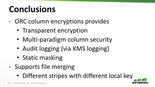 32 © Hortonworks Inc. 2011 – 2019. All Rights Reserved
Conclusions
• ORC column encryptions provides
• Transparent encryption
• Multi-paradigm column security
• Audit logging (via KMS logging)
• Static masking
• Supports file merging
• Different stripes with different local key
 