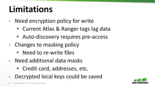 34 © Hortonworks Inc. 2011 – 2019. All Rights Reserved
Limitations
• Need encryption policy for write
• Current Atlas & Ranger tags lag data
• Auto-discovery requires pre-access
• Changes to masking policy
• Need to re-write files
• Need additional data masks
• Credit card, addresses, etc.
• Decrypted local keys could be saved
 