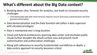 5 © Hortonworks Inc. 2011 – 2019. All Rights Reserved
What’s different about the Big Data context?
 Breaking down silos: fantastic for analytics, but leads to increased security
challenges
– Centralized data lake with multi-tenancy requires secure (and easy) authentication and fine-
grained authorization
 Data democratization and the Data Scientist role (often a data superuser
with elevated privileges)
 Data is maintained over a long duration
 Cloud and Hybrid architectures spanning data center and (multiple) public
clouds further broaden the attack surface area and present novel
authentication and authorization challenges
 Along with adherence to security fundamentals and defense in-depth, a
data-centric approach to security becomes critical
 