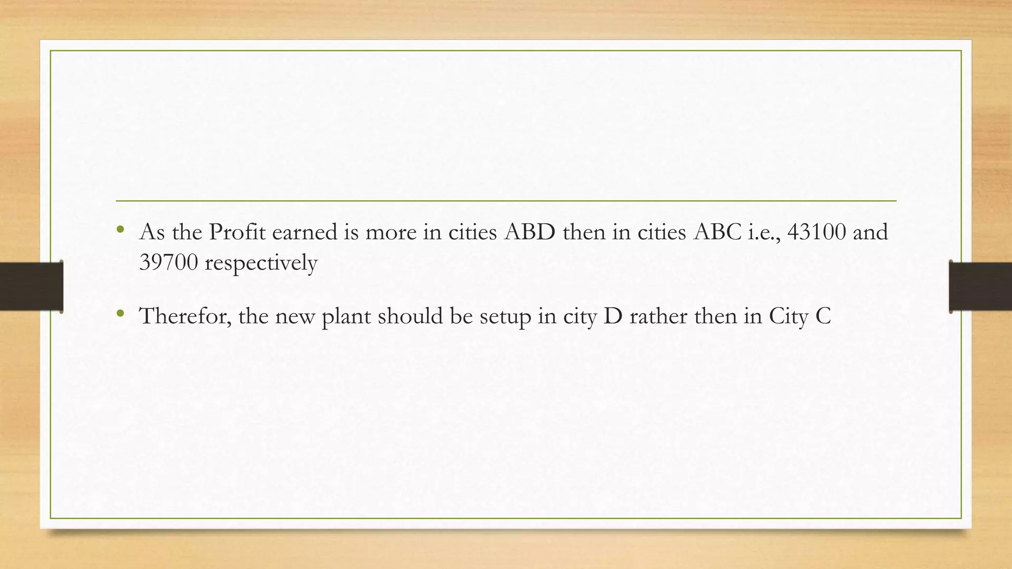 • As the Profit earned is more in cities ABD then in cities ABC i.e., 43100 and
39700 respectively
• Therefor, the new plant should be setup in city D rather then in City C
 