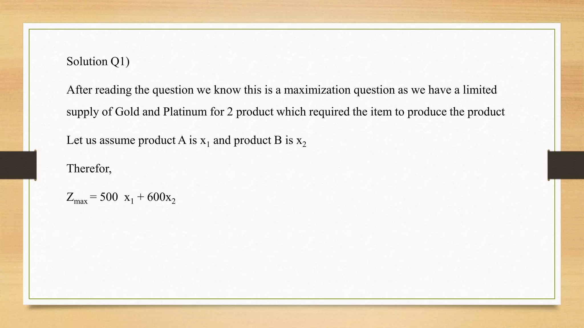 Solution Q1)
After reading the question we know this is a maximization question as we have a limited
supply of Gold and Platinum for 2 product which required the item to produce the product
Let us assume product A is x1 and product B is x2
Therefor,
Zmax = 500 x1 + 600x2
 