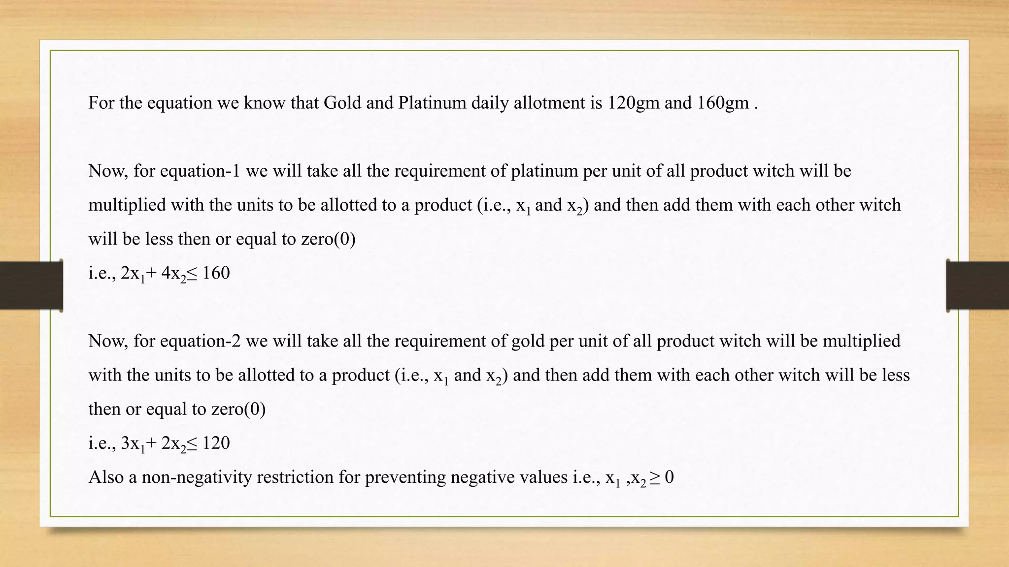 For the equation we know that Gold and Platinum daily allotment is 120gm and 160gm .
Now, for equation-1 we will take all the requirement of platinum per unit of all product witch will be
multiplied with the units to be allotted to a product (i.e., x1 and x2) and then add them with each other witch
will be less then or equal to zero(0)
i.e., 2x1+ 4x2≤ 160
Now, for equation-2 we will take all the requirement of gold per unit of all product witch will be multiplied
with the units to be allotted to a product (i.e., x1 and x2) and then add them with each other witch will be less
then or equal to zero(0)
i.e., 3x1+ 2x2≤ 120
Also a non-negativity restriction for preventing negative values i.e., x1 ,x2 ≥ 0
 