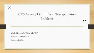 “
”
CES Activity On LLP and Transportation
Problems
Made By :- ADITYA ARORA
Roll No. :- 0141mba009
Class :- MBA 3A
 