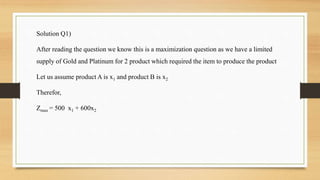 Solution Q1)
After reading the question we know this is a maximization question as we have a limited
supply of Gold and Platinum for 2 product which required the item to produce the product
Let us assume product A is x1 and product B is x2
Therefor,
Zmax = 500 x1 + 600x2
 