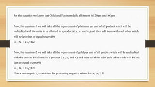 For the equation we know that Gold and Platinum daily allotment is 120gm and 160gm .
Now, for equation-1 we will take all the requirement of platinum per unit of all product witch will be
multiplied with the units to be allotted to a product (i.e., x1 and x2) and then add them with each other witch
will be less then or equal to zero(0)
i.e., 2x1+ 4x2≤ 160
Now, for equation-2 we will take all the requirement of gold per unit of all product witch will be multiplied
with the units to be allotted to a product (i.e., x1 and x2) and then add them with each other witch will be less
then or equal to zero(0)
i.e., 3x1+ 2x2≤ 120
Also a non-negativity restriction for preventing negative values i.e., x1 ,x2 ≥ 0
 