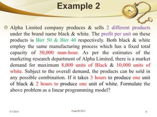 Alpha Limited company produces & sells 2 different products
under the brand name black & white. The profit per unit on these
products is Birr 50 & Birr 40 respectively. Both black & white
employ the same manufacturing process which has a fixed total
capacity of 50,000 man-hour. As per the estimates of the
marketing research department of Alpha Limited, there is a market
demand for maximum 8,000 units of Black & 10,000 units of
white. Subject to the overall demand, the products can be sold in
any possible combination. If it takes 3 hours to produce one unit
of black & 2 hours to produce one unit of white. Formulate the
above problem as a linear programming model?
5/7/2015 Fuad.M 2011 11
 