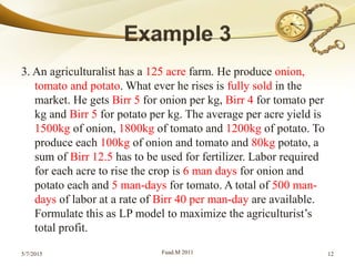 3. An agriculturalist has a 125 acre farm. He produce onion,
tomato and potato. What ever he rises is fully sold in the
market. He gets Birr 5 for onion per kg, Birr 4 for tomato per
kg and Birr 5 for potato per kg. The average per acre yield is
1500kg of onion, 1800kg of tomato and 1200kg of potato. To
produce each 100kg of onion and tomato and 80kg potato, a
sum of Birr 12.5 has to be used for fertilizer. Labor required
for each acre to rise the crop is 6 man days for onion and
potato each and 5 man-days for tomato. A total of 500 man-
days of labor at a rate of Birr 40 per man-day are available.
Formulate this as LP model to maximize the agriculturist’s
total profit.
5/7/2015 Fuad.M 2011 12
 