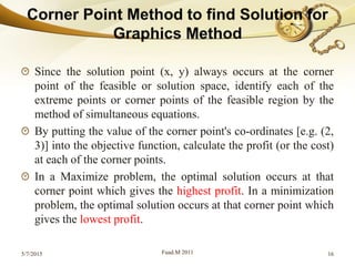 Since the solution point (x, y) always occurs at the corner
point of the feasible or solution space, identify each of the
extreme points or corner points of the feasible region by the
method of simultaneous equations.
By putting the value of the corner point's co-ordinates [e.g. (2,
3)] into the objective function, calculate the profit (or the cost)
at each of the corner points.
In a Maximize problem, the optimal solution occurs at that
corner point which gives the highest profit. In a minimization
problem, the optimal solution occurs at that corner point which
gives the lowest profit.
5/7/2015 Fuad.M 2011 16
 