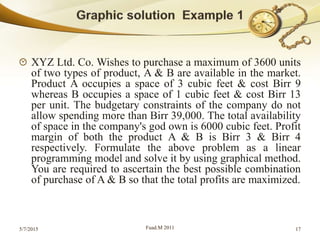 XYZ Ltd. Co. Wishes to purchase a maximum of 3600 units
of two types of product, A & B are available in the market.
Product A occupies a space of 3 cubic feet & cost Birr 9
whereas B occupies a space of 1 cubic feet & cost Birr 13
per unit. The budgetary constraints of the company do not
allow spending more than Birr 39,000. The total availability
of space in the company's god own is 6000 cubic feet. Profit
margin of both the product A & B is Birr 3 & Birr 4
respectively. Formulate the above problem as a linear
programming model and solve it by using graphical method.
You are required to ascertain the best possible combination
of purchase of A & B so that the total profits are maximized.
5/7/2015 Fuad.M 2011 17
 