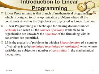 Linear Programming is that branch of mathematical programming
which is designed to solve optimization problems where all the
constraints as will as the objectives are expressed as Linear function .
Linear Programming is a technique for making decisions under
certainty i.e.; when all the courses of actions available to an
organization are known & the objective of the firm along with its
constraints are quantified.
LP is the analysis of problems in which a Linear function of a number
of variables is to be optimized (maximized or minimized) when whose
variables are subject to a number of constraints in the mathematical
inequalities.
5/7/2015 Fuad.M 2011 2
 