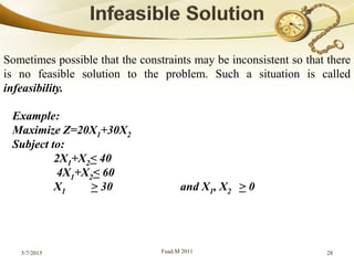 5/7/2015 Fuad.M 2011 28
Sometimes possible that the constraints may be inconsistent so that there
is no feasible solution to the problem. Such a situation is called
infeasibility.
Example:
Maximize Z=20X1+30X2
Subject to:
2X1+X2< 40
4X1+X2< 60
X1 > 30 and X1, X2 > 0
 