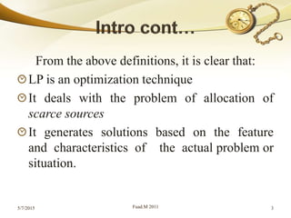 From the above definitions, it is clear that:
LP is an optimization technique
It deals with the problem of allocation of
scarce sources
It generates solutions based on the feature
and characteristics of the actual problem or
situation.
5/7/2015 Fuad.M 2011 3
 