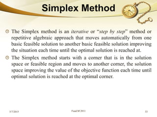 The Simplex method is an iterative or “step by step” method or
repetitive algebraic approach that moves automatically from one
basic feasible solution to another basic feasible solution improving
the situation each time until the optimal solution is reached at.
The Simplex method starts with a corner that is in the solution
space or feasible region and moves to another corner, the solution
space improving the value of the objective function each time until
optimal solution is reached at the optimal corner.
5/7/2015 Fuad.M 2011 33
 