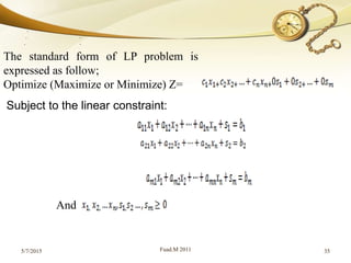 5/7/2015 Fuad.M 2011 35
The standard form of LP problem is
expressed as follow;
Optimize (Maximize or Minimize) Z=
Subject to the linear constraint:
. .
. .
. .
And
 