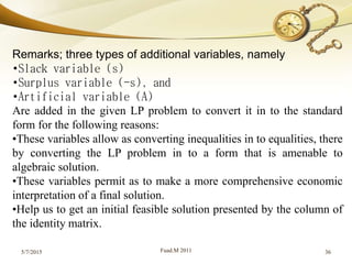 5/7/2015 Fuad.M 2011 36
Remarks; three types of additional variables, namely
•Slack variable (s)
•Surplus variable (-s), and
•Artificial variable (A)
Are added in the given LP problem to convert it in to the standard
form for the following reasons:
•These variables allow as converting inequalities in to equalities, there
by converting the LP problem in to a form that is amenable to
algebraic solution.
•These variables permit as to make a more comprehensive economic
interpretation of a final solution.
•Help us to get an initial feasible solution presented by the column of
the identity matrix.
 