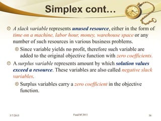 A slack variable represents unused resource, either in the form of
time on a machine, labor hour, money, warehouse space or any
number of such resources in various business problems.
Since variable yields no profit, therefore such variable are
added to the original objective function with zero coefficients.
A surplus variable represents amount by which solution values
exceed a resource. These variables are also called negative slack
variables.
Surplus variables carry a zero coefficient in the objective
function.
5/7/2015 Fuad.M 2011 38
 