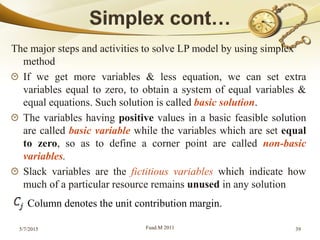 The major steps and activities to solve LP model by using simplex
method
If we get more variables & less equation, we can set extra
variables equal to zero, to obtain a system of equal variables &
equal equations. Such solution is called basic solution.
The variables having positive values in a basic feasible solution
are called basic variable while the variables which are set equal
to zero, so as to define a corner point are called non-basic
variables.
Slack variables are the fictitious variables which indicate how
much of a particular resource remains unused in any solution
5/7/2015 Fuad.M 2011 39
Column denotes the unit contribution margin.
 