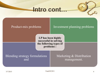 Product-mix problems Investment planning problems
Blending strategy formulations
and
Marketing & Distribution
management.
LP has been highly
successful in solving
the following types of
problems :
5/7/2015 Fuad.M 2011 4
 